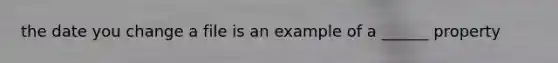 the date you change a file is an example of a ______ property