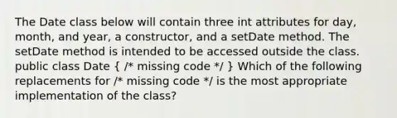 The Date class below will contain three int attributes for day, month, and year, a constructor, and a setDate method. The setDate method is intended to be accessed outside the class. public class Date ( /* missing code */ ) Which of the following replacements for /* missing code */ is the most appropriate implementation of the class?