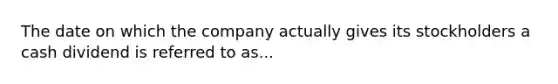 The date on which the company actually gives its stockholders a cash dividend is referred to as...