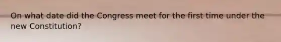 On what date did the Congress meet for the first time under the new Constitution?