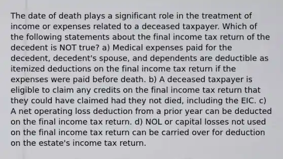 The date of death plays a significant role in the treatment of income or expenses related to a deceased taxpayer. Which of the following statements about the final income tax return of the decedent is NOT true? a) Medical expenses paid for the decedent, decedent's spouse, and dependents are deductible as itemized deductions on the final income tax return if the expenses were paid before death. b) A deceased taxpayer is eligible to claim any credits on the final income tax return that they could have claimed had they not died, including the EIC. c) A net operating loss deduction from a prior year can be deducted on the final income tax return. d) NOL or capital losses not used on the final income tax return can be carried over for deduction on the estate's income tax return.