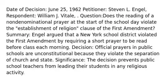 Date of Decision: June 25, 1962 Petitioner: Steven L. Engel, Respondent: William J. Vitale, . Question:Does the reading of a nondenominational prayer at the start of the school day violate the "establishment of religion" clause of the First Amendment? Summary: Engel argued that a New York school district violated the First Amendment by requiring a short prayer to be read before class each morning. Decision: Official prayers in public schools are unconstitutional because they violate the separation of church and state. Significance: The decision prevents public school teachers from leading their students in any religious activity.