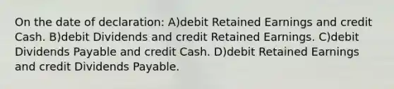 On the date of declaration: A)debit Retained Earnings and credit Cash. B)debit Dividends and credit Retained Earnings. C)debit Dividends Payable and credit Cash. D)debit Retained Earnings and credit Dividends Payable.