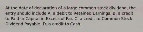 At the date of declaration of a large common stock dividend, the entry should include A. a debit to Retained Earnings. B. a credit to Paid-in Capital in Excess of Par. C. a credit to Common Stock Dividend Payable. D. a credit to Cash.