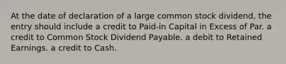 At the date of declaration of a large common stock dividend, the entry should include a credit to Paid-in Capital in Excess of Par. a credit to Common Stock Dividend Payable. a debit to Retained Earnings. a credit to Cash.