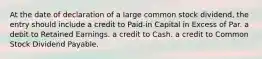 At the date of declaration of a large common stock dividend, the entry should include a credit to Paid-in Capital in Excess of Par. a debit to Retained Earnings. a credit to Cash. a credit to Common Stock Dividend Payable.