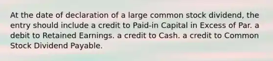 At the date of declaration of a large common stock dividend, the entry should include a credit to Paid-in Capital in Excess of Par. a debit to Retained Earnings. a credit to Cash. a credit to Common Stock Dividend Payable.