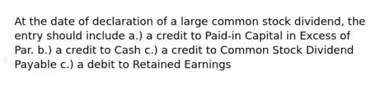 At the date of declaration of a large common stock dividend, the entry should include a.) a credit to Paid-in Capital in Excess of Par. b.) a credit to Cash c.) a credit to Common Stock Dividend Payable c.) a debit to Retained Earnings