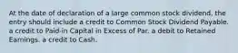 At the date of declaration of a large common stock dividend, the entry should include a credit to Common Stock Dividend Payable. a credit to Paid-in Capital in Excess of Par. a debit to Retained Earnings. a credit to Cash.