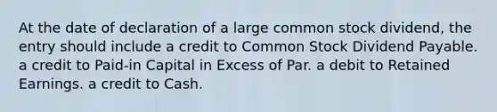 At the date of declaration of a large common stock dividend, the entry should include a credit to Common Stock Dividend Payable. a credit to Paid-in Capital in Excess of Par. a debit to Retained Earnings. a credit to Cash.