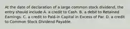 At the date of declaration of a large common stock dividend, the entry should include A. a credit to Cash. B. a debit to Retained Earnings. C. a credit to Paid-in Capital in Excess of Par. D. a credit to Common Stock Dividend Payable.