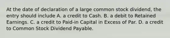 At the date of declaration of a large common stock dividend, the entry should include A. a credit to Cash. B. a debit to Retained Earnings. C. a credit to Paid-in Capital in Excess of Par. D. a credit to Common Stock Dividend Payable.