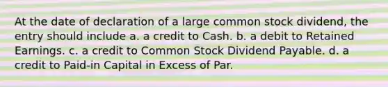 At the date of declaration of a large common stock dividend, the entry should include a. a credit to Cash. b. a debit to Retained Earnings. c. a credit to Common Stock Dividend Payable. d. a credit to Paid-in Capital in Excess of Par.