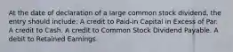 At the date of declaration of a large common stock dividend, the entry should include: A credit to Paid-in Capital in Excess of Par. A credit to Cash. A credit to Common Stock Dividend Payable. A debit to Retained Earnings.