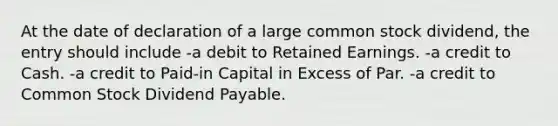 At the date of declaration of a large common stock dividend, the entry should include -a debit to Retained Earnings. -a credit to Cash. -a credit to Paid-in Capital in Excess of Par. -a credit to Common Stock Dividend Payable.