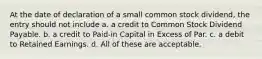 At the date of declaration of a small common stock dividend, the entry should not include a. a credit to Common Stock Dividend Payable. b. a credit to Paid-in Capital in Excess of Par. c. a debit to Retained Earnings. d. All of these are acceptable.