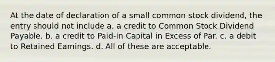 At the date of declaration of a small common stock dividend, the entry should not include a. a credit to Common Stock Dividend Payable. b. a credit to Paid-in Capital in Excess of Par. c. a debit to Retained Earnings. d. All of these are acceptable.