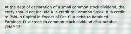 At the date of declaration of a small common stock dividend, the entry should not include A. a credit to Common Stock. B. a credit to Paid-in Capital in Excess of Par. C. a debit to Retained Earnings. D. a credit to common stock dividend distributable. CHAP 15