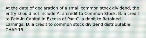 At the date of declaration of a small common stock dividend, the entry should not include A. a credit to Common Stock. B. a credit to Paid-in Capital in Excess of Par. C. a debit to Retained Earnings. D. a credit to common stock dividend distributable. CHAP 15