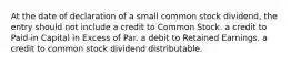 At the date of declaration of a small common stock dividend, the entry should not include a credit to Common Stock. a credit to Paid-in Capital in Excess of Par. a debit to Retained Earnings. a credit to common stock dividend distributable.