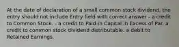 At the date of declaration of a small common stock dividend, the entry should not include Entry field with correct answer - a credit to Common Stock. - a credit to Paid-in Capital in Excess of Par. a credit to common stock dividend distributable. a debit to Retained Earnings.