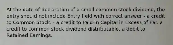 At the date of declaration of a small common stock dividend, the entry should not include Entry field with correct answer - a credit to Common Stock. - a credit to Paid-in Capital in Excess of Par. a credit to common stock dividend distributable. a debit to Retained Earnings.