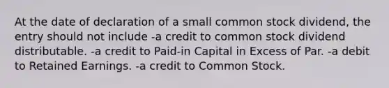 At the date of declaration of a small common stock dividend, the entry should not include -a credit to common stock dividend distributable. -a credit to Paid-in Capital in Excess of Par. -a debit to Retained Earnings. -a credit to Common Stock.