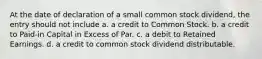 At the date of declaration of a small common stock dividend, the entry should not include a. a credit to Common Stock. b. a credit to Paid-in Capital in Excess of Par. c. a debit to Retained Earnings. d. a credit to common stock dividend distributable.