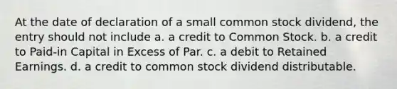 At the date of declaration of a small common stock dividend, the entry should not include a. a credit to Common Stock. b. a credit to Paid-in Capital in Excess of Par. c. a debit to Retained Earnings. d. a credit to common stock dividend distributable.