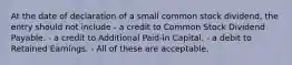 At the date of declaration of a small common stock dividend, the entry should not include - a credit to Common Stock Dividend Payable. - a credit to Additional Paid-in Capital. - a debit to Retained Earnings. - All of these are acceptable.