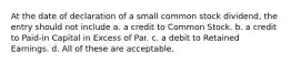 At the date of declaration of a small common stock dividend, the entry should not include a. a credit to Common Stock. b. a credit to Paid-in Capital in Excess of Par. c. a debit to Retained Earnings. d. All of these are acceptable.