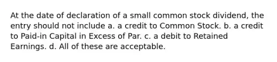 At the date of declaration of a small common stock dividend, the entry should not include a. a credit to Common Stock. b. a credit to Paid-in Capital in Excess of Par. c. a debit to Retained Earnings. d. All of these are acceptable.