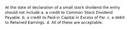 At the date of declaration of a small stock dividend the entry should not include a. a credit to Common Stock Dividend Payable. b. a credit to Paid-in Capital in Excess of Par. c. a debit to Retained Earnings. d. All of these are acceptable.