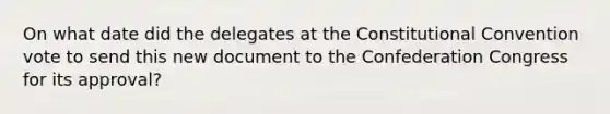 On what date did the delegates at the Constitutional Convention vote to send this new document to the Confederation Congress for its approval?