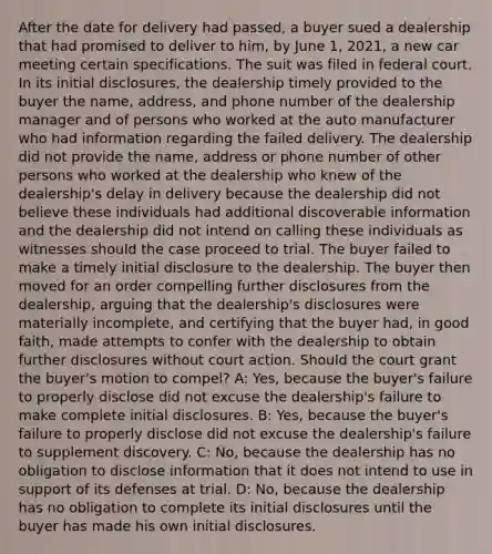 After the date for delivery had passed, a buyer sued a dealership that had promised to deliver to him, by June 1, 2021, a new car meeting certain specifications. The suit was filed in federal court. In its initial disclosures, the dealership timely provided to the buyer the name, address, and phone number of the dealership manager and of persons who worked at the auto manufacturer who had information regarding the failed delivery. The dealership did not provide the name, address or phone number of other persons who worked at the dealership who knew of the dealership's delay in delivery because the dealership did not believe these individuals had additional discoverable information and the dealership did not intend on calling these individuals as witnesses should the case proceed to trial. The buyer failed to make a timely initial disclosure to the dealership. The buyer then moved for an order compelling further disclosures from the dealership, arguing that the dealership's disclosures were materially incomplete, and certifying that the buyer had, in good faith, made attempts to confer with the dealership to obtain further disclosures without court action. Should the court grant the buyer's motion to compel? A: Yes, because the buyer's failure to properly disclose did not excuse the dealership's failure to make complete initial disclosures. B: Yes, because the buyer's failure to properly disclose did not excuse the dealership's failure to supplement discovery. C: No, because the dealership has no obligation to disclose information that it does not intend to use in support of its defenses at trial. D: No, because the dealership has no obligation to complete its initial disclosures until the buyer has made his own initial disclosures.