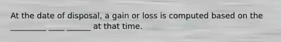 At the date of disposal, a gain or loss is computed based on the _________ ____ ______ at that time.