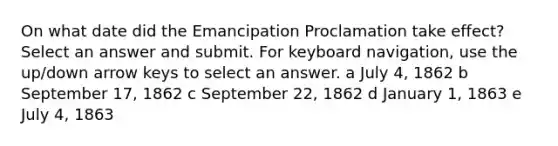 On what date did the Emancipation Proclamation take effect? Select an answer and submit. For keyboard navigation, use the up/down arrow keys to select an answer. a July 4, 1862 b September 17, 1862 c September 22, 1862 d January 1, 1863 e July 4, 1863