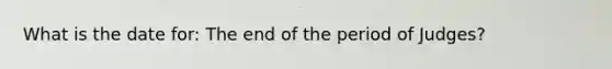 What is the date for: The end of the period of Judges?