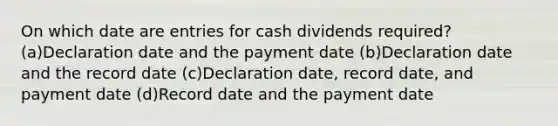 On which date are entries for cash dividends required? (a)Declaration date and the payment date (b)Declaration date and the record date (c)Declaration date, record date, and payment date (d)Record date and the payment date