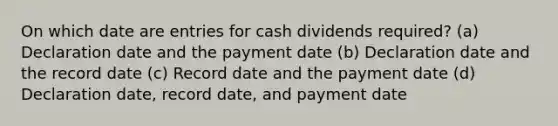 On which date are entries for cash dividends required? (a) Declaration date and the payment date (b) Declaration date and the record date (c) Record date and the payment date (d) Declaration date, record date, and payment date