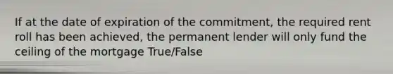 If at the date of expiration of the commitment, the required rent roll has been achieved, the permanent lender will only fund the ceiling of the mortgage True/False