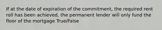 If at the date of expiration of the commitment, the required rent roll has been achieved, the permanent lender will only fund the floor of the mortgage True/False