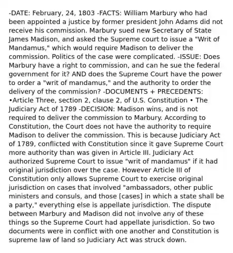 -DATE: February, 24, 1803 -FACTS: William Marbury who had been appointed a justice by former president John Adams did not receive his commission. Marbury sued new Secretary of State James Madison, and asked the Supreme court to issue a "Writ of Mandamus," which would require Madison to deliver the commission. Politics of the case were complicated. -ISSUE: Does Marbury have a right to commission, and can he sue the federal government for it? AND does the Supreme Court have the power to order a "writ of mandamus," and the authority to order the delivery of the commission? -DOCUMENTS + PRECEDENTS: •Article Three, section 2, clause 2, of U.S. Constitution • The Judiciary Act of 1789 -DECISION: Madison wins, and is not required to deliver the commission to Marbury. According to Constitution, the Court does not have the authority to require Madison to deliver the commission. This is because Judiciary Act of 1789, conflicted with Constitution since it gave Supreme Court more authority than was given in Article III. Judiciary Act authorized Supreme Court to issue "writ of mandamus" if it had original jurisdiction over the case. However Article III of Constitution only allows Supreme Court to exercise original jurisdiction on cases that involved "ambassadors, other public ministers and consuls, and those [cases] in which a state shall be a party," everything else is appellate jurisdiction. The dispute between Marbury and Madison did not involve any of these things so the Supreme Court had appellate jurisdiction. So two documents were in conflict with one another and Constitution is supreme law of land so Judiciary Act was struck down.