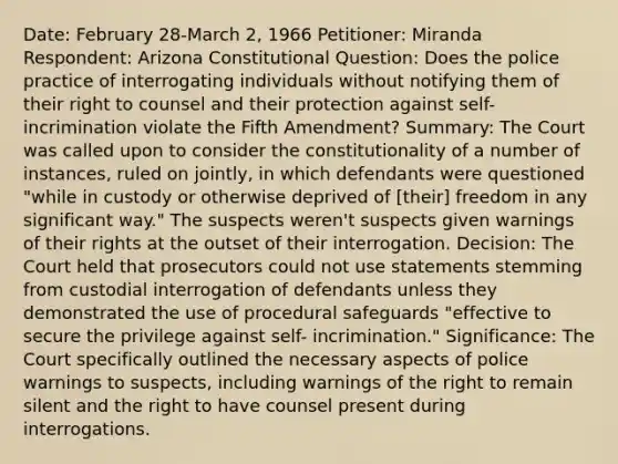 Date: February 28-March 2, 1966 Petitioner: Miranda Respondent: Arizona Constitutional Question: Does the police practice of interrogating individuals without notifying them of their right to counsel and their protection against self-incrimination violate the Fifth Amendment? Summary: The Court was called upon to consider the constitutionality of a number of instances, ruled on jointly, in which defendants were questioned "while in custody or otherwise deprived of [their] freedom in any significant way." The suspects weren't suspects given warnings of their rights at the outset of their interrogation. Decision: The Court held that prosecutors could not use statements stemming from custodial interrogation of defendants unless they demonstrated the use of procedural safeguards "effective to secure the privilege against self- incrimination." Significance: The Court specifically outlined the necessary aspects of police warnings to suspects, including warnings of the right to remain silent and the right to have counsel present during interrogations.