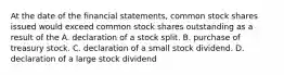 At the date of the financial statements, common stock shares issued would exceed common stock shares outstanding as a result of the A. declaration of a stock split. B. purchase of treasury stock. C. declaration of a small stock dividend. D. declaration of a large stock dividend