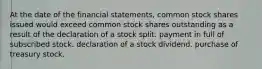 At the date of the financial statements, common stock shares issued would exceed common stock shares outstanding as a result of the declaration of a stock split. payment in full of subscribed stock. declaration of a stock dividend. purchase of treasury stock.