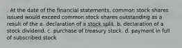 . At the date of the financial statements, common stock shares issued would exceed common stock shares outstanding as a result of the a. declaration of a stock split. b. declaration of a stock dividend. c. purchase of treasury stock. d. payment in full of subscribed stock