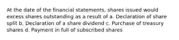 At the date of the financial statements, shares issued would excess shares outstanding as a result of a. Declaration of share split b. Declaration of a share dividend c. Purchase of treasury shares d. Payment in full of subscribed shares