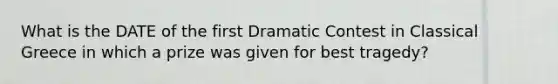 What is the DATE of the first Dramatic Contest in Classical Greece in which a prize was given for best tragedy?