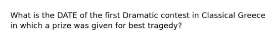 What is the DATE of the first Dramatic contest in Classical Greece in which a prize was given for best tragedy?